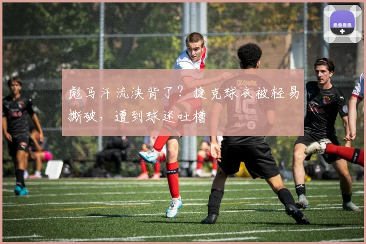彪马汗流浃背了?捷克球衣被轻易撕破,遭到球迷吐槽